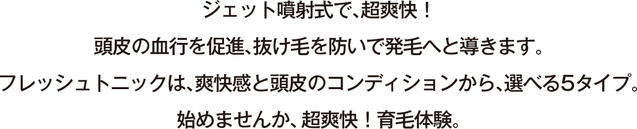ジェット噴射式で、超爽快！頭皮の血行を促進、抜け毛を防いで発毛へと導きます。フレッシュトニックは、爽快感と頭皮のコンディションから、選べる5タイプ。始めませんか、超爽快！育毛体験。